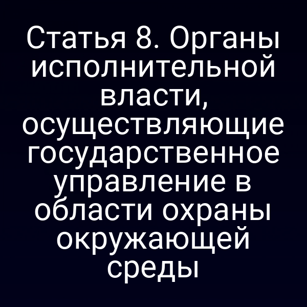 Статья 8. Органы исполнительной власти, осуществляющие государственное управление в области охраны окружающей среды