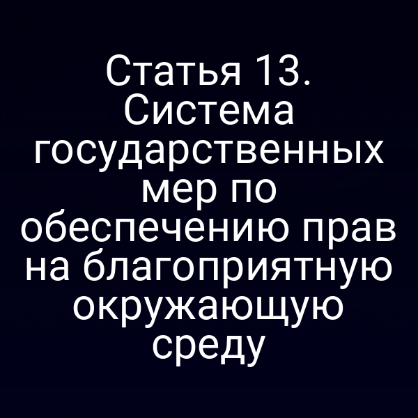 Статья 13. Система государственных мер по обеспечению прав на благоприятную окружающую среду Статья 13. Система государственных мер по обеспечению прав на благоприятную окружающую среду