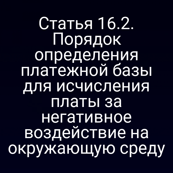 Статья 16.2. Порядок определения платежной базы для исчисления платы за негативное воздействие на окружающую среду Статья 16.2. Порядок определения платежной базы для исчисления платы за негативное воздействие на окружающую среду