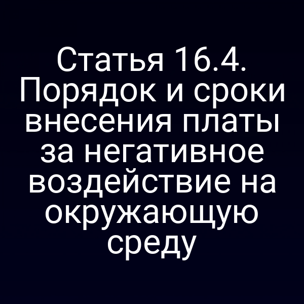 Статья 16.4. Порядок и сроки внесения платы за негативное воздействие на окружающую среду