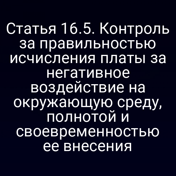 Статья 16.5. Контроль за правильностью исчисления платы за негативное воздействие на окружающую среду, полнотой и своевременностью ее внесения Статья 16.5. Контроль за правильностью исчисления платы за негативное воздействие на окружающую среду, полнотой и своевременностью ее внесения