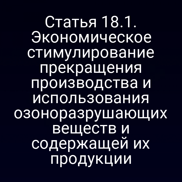 Статья 18.1. Экономическое стимулирование прекращения производства и использования озоноразрушающих веществ и содержащей их продукции