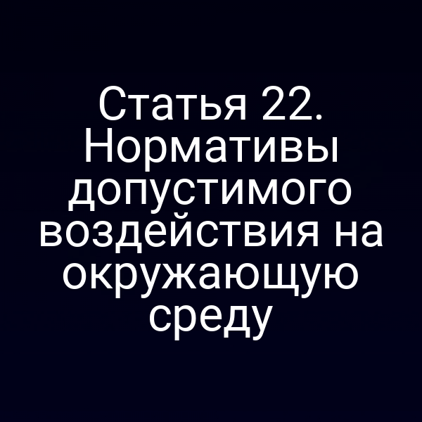 Статья 22. Нормативы допустимого воздействия на окружающую среду Статья 22. Нормативы допустимого воздействия на окружающую среду