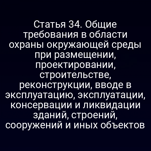 Статья 34. Общие требования в области охраны окружающей среды при размещении, проектировании, строительстве, реконструкции, вводе в эксплуатацию, эксплуатации, консервации и ликвидации зданий, строений, сооружений и иных объектов