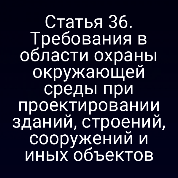 Статья 36. Требования в области охраны окружающей среды при проектировании зданий, строений, сооружений и иных объектов