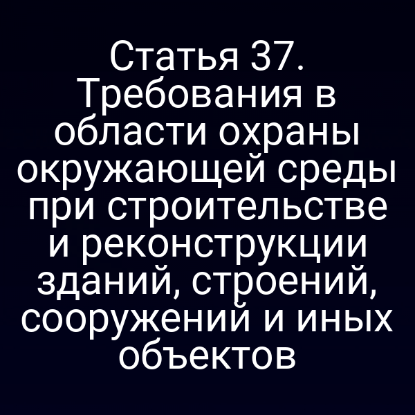 Статья 37. Требования в области охраны окружающей среды при строительстве и реконструкции зданий, строений, сооружений и иных объектов