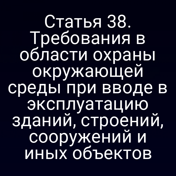 Статья 38. Требования в области охраны окружающей среды при вводе в эксплуатацию зданий, строений, сооружений и иных объектов