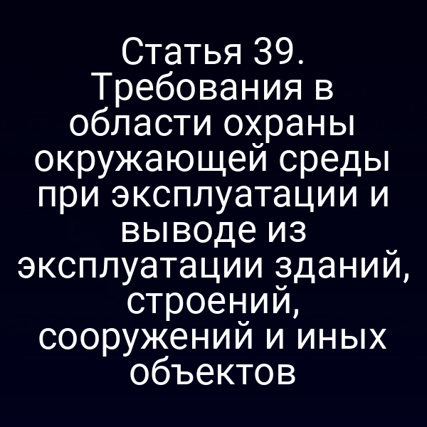 Статья 39. Требования в области охраны окружающей среды при эксплуатации и выводе из эксплуатации зданий, строений, сооружений и иных объектов