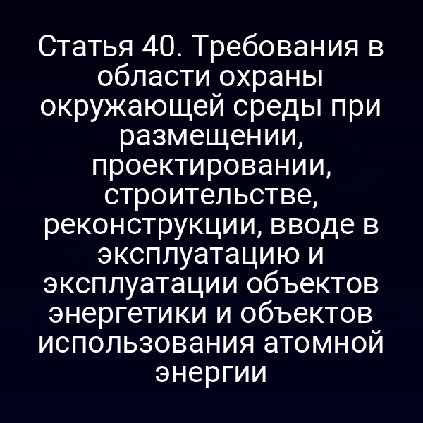 Статья 40. Требования в области охраны окружающей среды при размещении, проектировании, строительстве, реконструкции, вводе в эксплуатацию и эксплуатации объектов энергетики и объектов использования атомной энергии