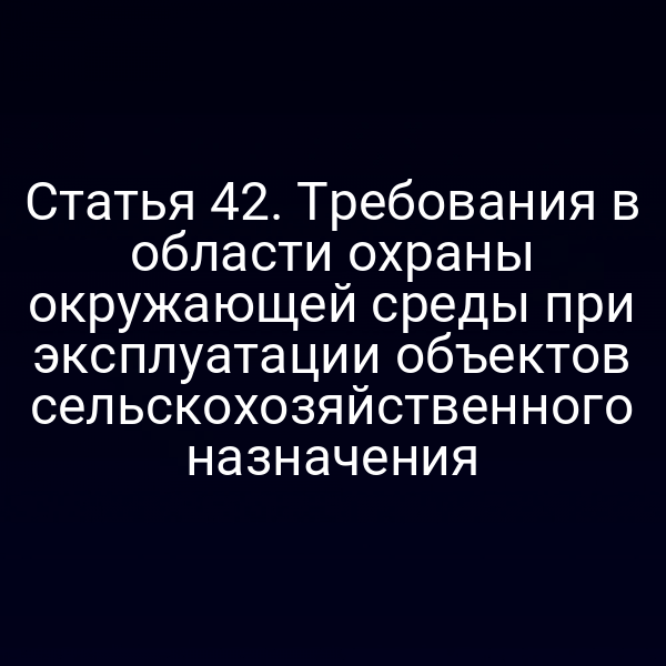 Статья 42. Требования в области охраны окружающей среды при эксплуатации объектов сельскохозяйственного назначения