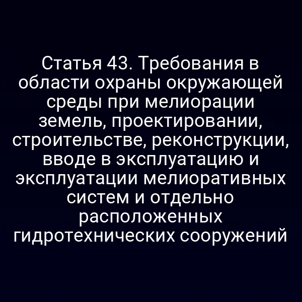 Статья 43. Требования в области охраны окружающей среды при мелиорации земель, проектировании, строительстве, реконструкции, вводе в эксплуатацию и эксплуатации мелиоративных систем и отдельно расположенных гидротехнических сооружений