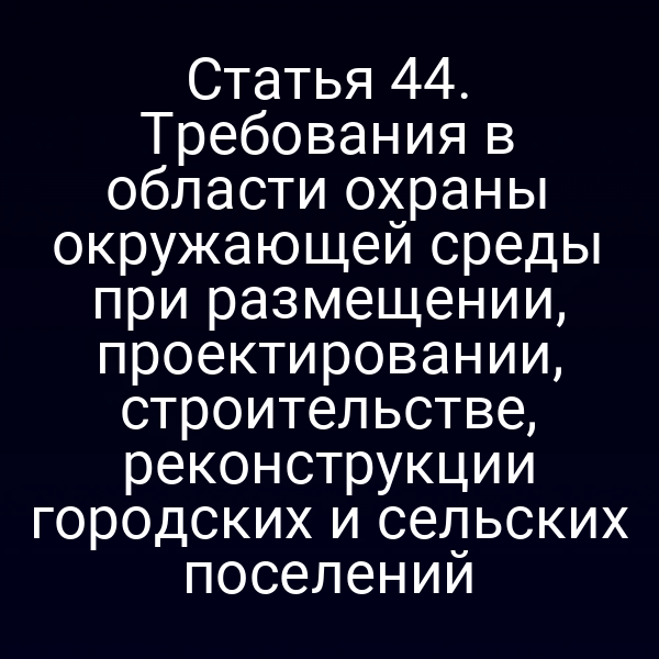 Статья 44. Требования в области охраны окружающей среды при размещении, проектировании, строительстве, реконструкции городских и сельских поселений