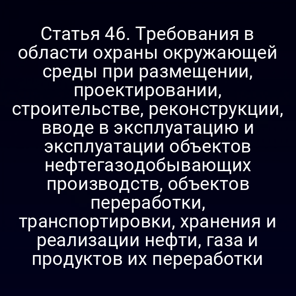 Статья 46. Требования в области охраны окружающей среды при размещении, проектировании, строительстве, реконструкции, вводе в эксплуатацию и эксплуатации объектов нефтегазодобывающих производств, объектов переработки, транспортировки, хранения и реализации нефти, газа и продуктов их переработки