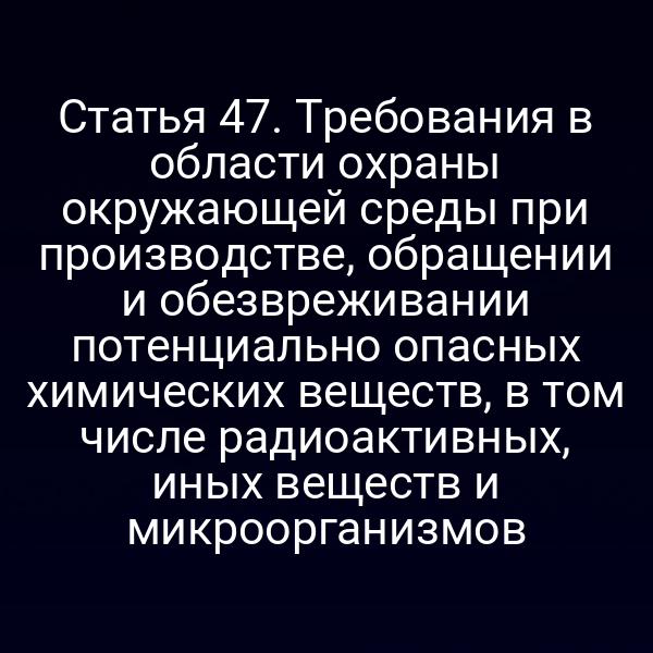 Статья 47. Требования в области охраны окружающей среды при производстве, обращении и обезвреживании потенциально опасных химических веществ, в том числе радиоактивных, иных веществ и микроорганизмов