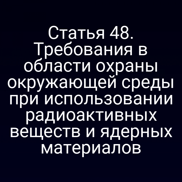 Статья 48. Требования в области охраны окружающей среды при использовании радиоактивных веществ и ядерных материалов