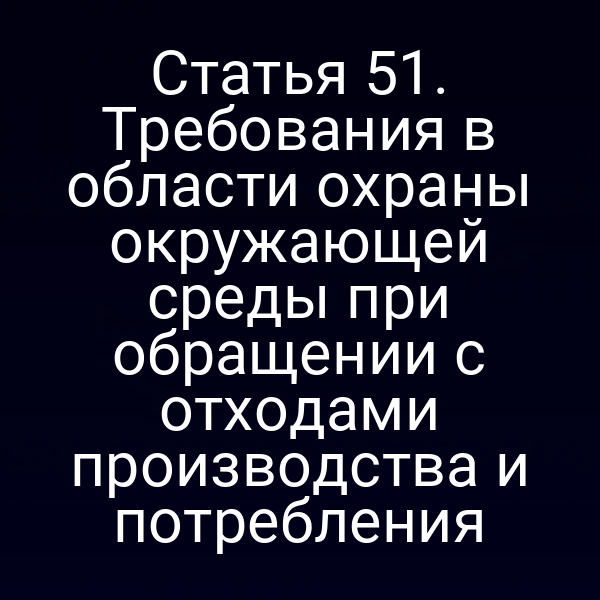 Статья 51. Требования в области охраны окружающей среды при обращении с отходами производства и потребления