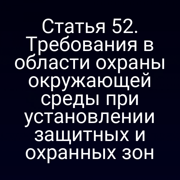 Статья 52. Требования в области охраны окружающей среды при установлении защитных и охранных зон