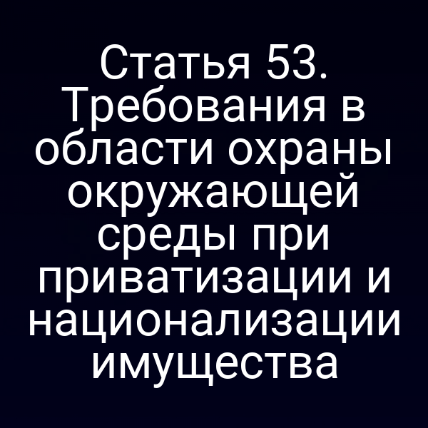 Статья 53. Требования в области охраны окружающей среды при приватизации и национализации имущества