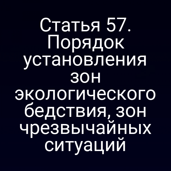 Статья 57. Порядок установления зон экологического бедствия, зон чрезвычайных ситуаций
