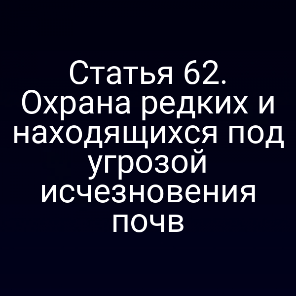 Статья 62. Охрана редких и находящихся под угрозой исчезновения почв
