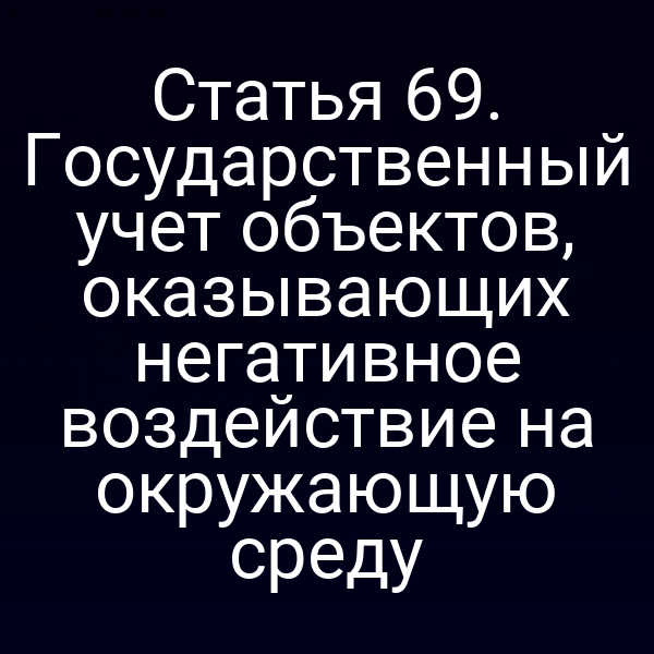 Статья 69. Государственный учет объектов, оказывающих негативное воздействие на окружающую среду
