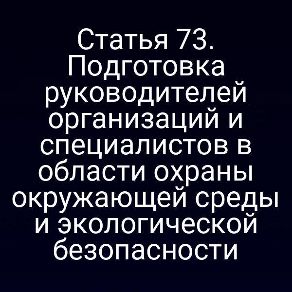 Статья 73. Подготовка руководителей организаций и специалистов в области охраны окружающей среды и экологической безопасности