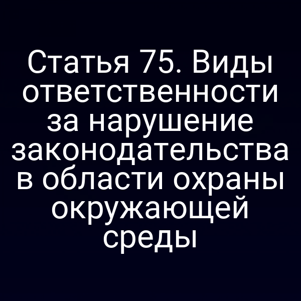 Статья 75. Виды ответственности за нарушение законодательства в области охраны окружающей среды