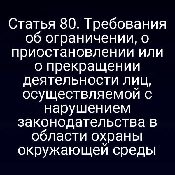 Статья 80. Требования об ограничении, о приостановлении или о прекращении деятельности лиц, осуществляемой с нарушением законодательства в области охраны окружающей среды