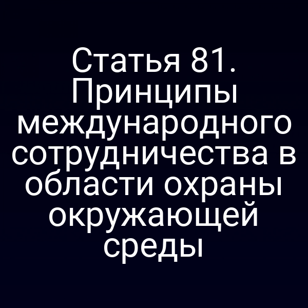 Статья 81. Принципы международного сотрудничества в области охраны окружающей среды