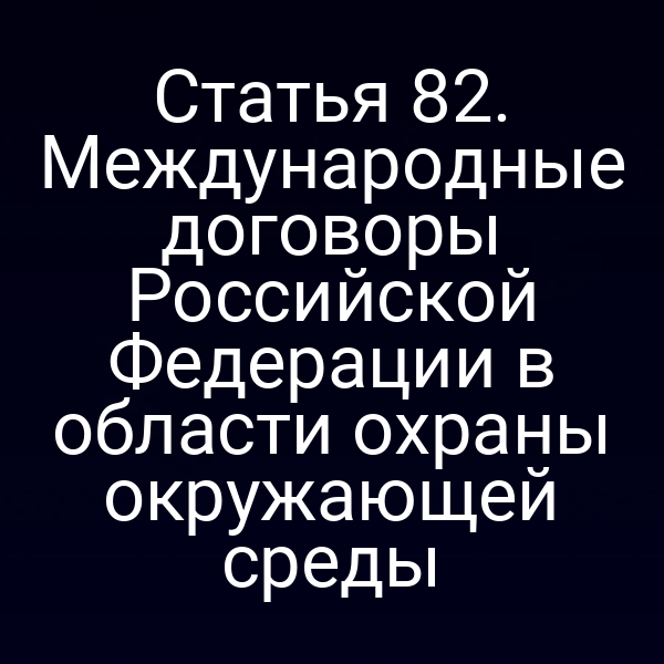 Статья 82. Международные договоры Российской Федерации в области охраны окружающей среды