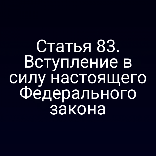 Статья 83. Вступление в силу настоящего Федерального закона