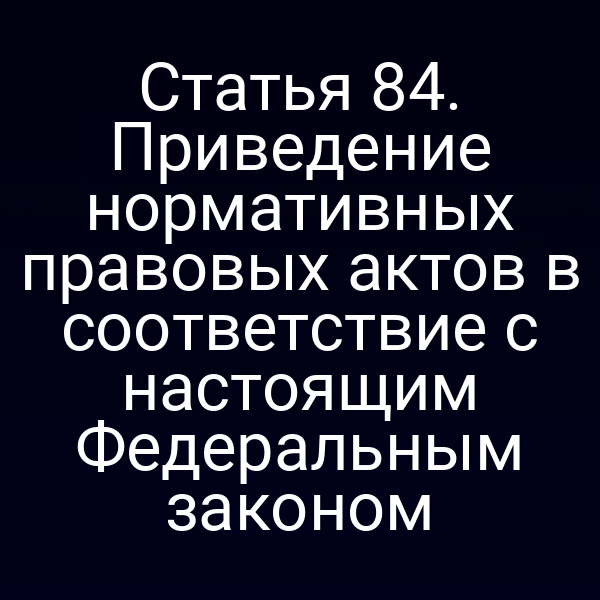 Статья 84. Приведение нормативных правовых актов в соответствие с настоящим Федеральным законом