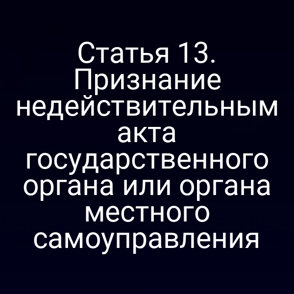 Статья 13. Признание недействительным акта государственного органа или органа местного самоуправления