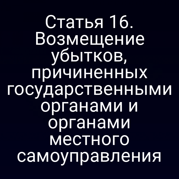 Статья 16. Возмещение убытков, причиненных государственными органами и органами местного самоуправления