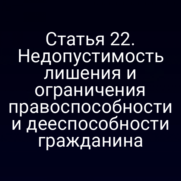 Статья 22. Недопустимость лишения и ограничения правоспособности и дееспособности гражданина