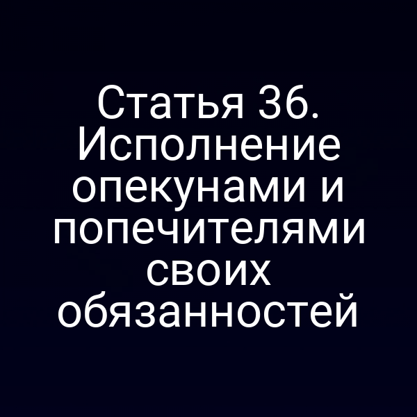 Статья 36. Исполнение опекунами и попечителями своих обязанностей