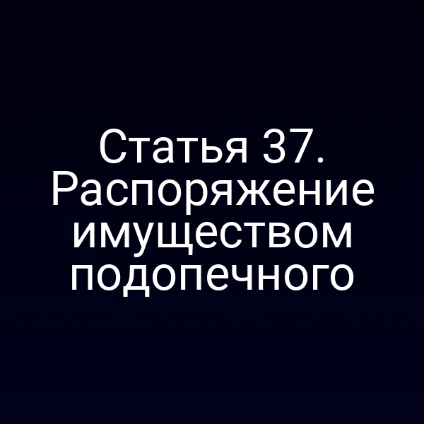 Статья 37. Распоряжение имуществом подопечного