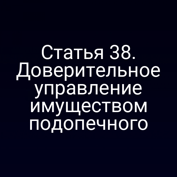Статья 38. Доверительное управление имуществом подопечного