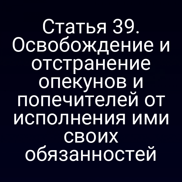 Статья 39. Освобождение и отстранение опекунов и попечителей от исполнения ими своих обязанностей