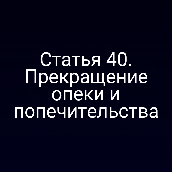 Статья 40. Прекращение опеки и попечительства
