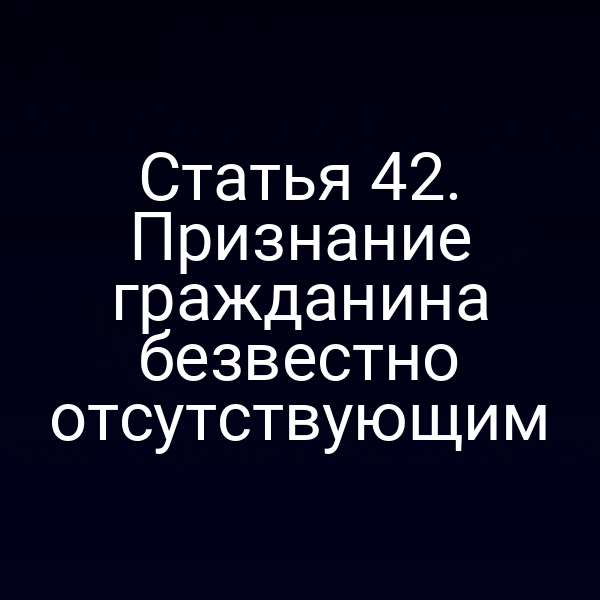 Статья 42. Признание гражданина безвестно отсутствующим