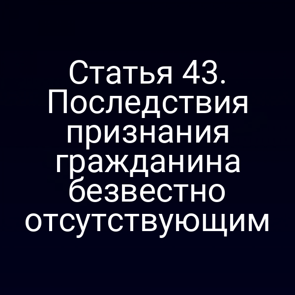 Статья 43. Последствия признания гражданина безвестно отсутствующим