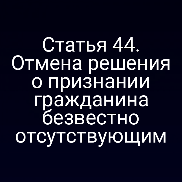 Статья 44. Отмена решения о признании гражданина безвестно отсутствующим