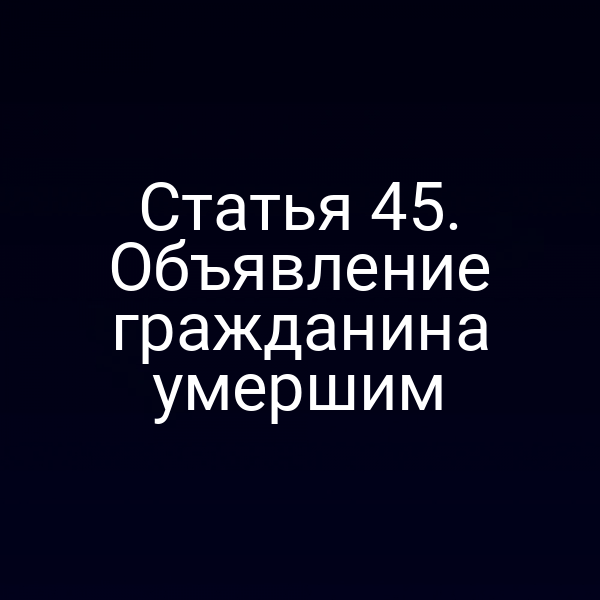 Статья 45. Объявление гражданина умершим