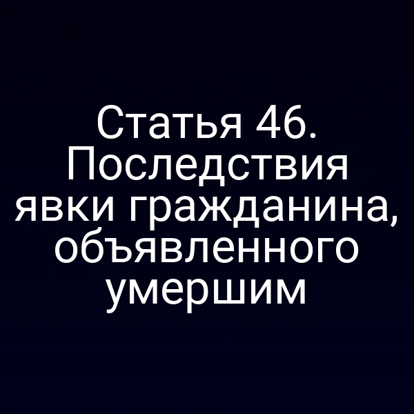 Статья 46. Последствия явки гражданина, объявленного умершим