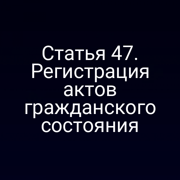 Статья 47. Регистрация актов гражданского состояния