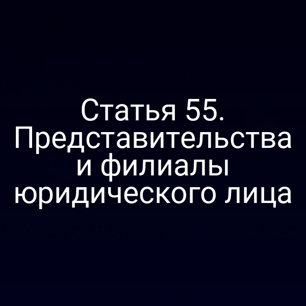 Статья 55. Представительства и филиалы юридического лица