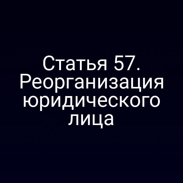 Статья 57. Реорганизация юридического лица