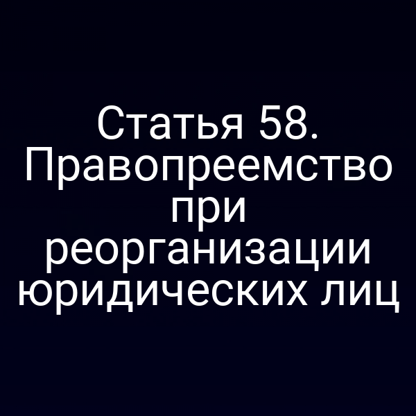 Статья 58. Правопреемство при реорганизации юридических лиц