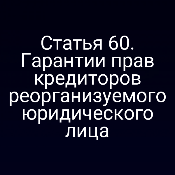 Статья 60. Гарантии прав кредиторов реорганизуемого юридического лица